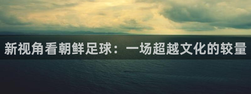  哈哈体育体育官网入口：新视角看朝鲜足球：一场超越文化的较量